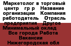 Маркетолог в торговый центр – гр/р › Название организации ­ Компания-работодатель › Отрасль предприятия ­ Другое › Минимальный оклад ­ 1 - Все города Работа » Вакансии   . Нижегородская обл.,Дзержинск г.